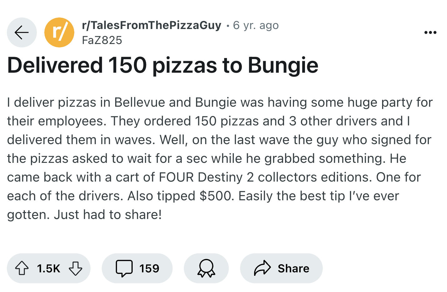 screenshot - r rTalesFromThePizzaGuy 6 yr. ago . FaZ825 Delivered 150 pizzas to Bungie I deliver pizzas in Bellevue and Bungie was having some huge party for their employees. They ordered 150 pizzas and 3 other drivers and I delivered them in waves. Well,